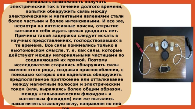 После того как благодаря батарее Вольта появилась возможность получать электрический ток в течение долгого времени, попытки обнаружить связь между электрическими и магнитными явлениями стали более частыми и более интенсивными. И все же, несмотря на интенсивные поиски, открытие заставило себя ждать целых двадцать лет. Причины такой задержки следует искать в научных представлениях, господствовавших в те времена. Все силы понимались только в ньютоновском смысле, т. е. как силы, которые действуют между материальными частицами по соединяющей их прямой. Поэтому исследователи старались обнаружить силы именно этого рода, создавая приспособления, с помощью которых они надеялись обнаружить предполагаемое притяжение или отталкивание между магнитным полюсом и электрическим током (или, выражаясь более общим образом, между «гальваническим флюидом» и магнитным флюидом) или же пытались намагнитить стальную иглу, направляя по ней ток. 