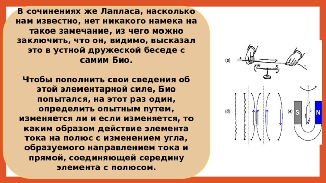 В сочинениях же Лапласа, насколько нам известно, нет никакого намека на такое замечание, из чего можно заключить, что он, видимо, высказал это в устной дружеской беседе с самим Био.  Чтобы пополнить свои сведения об этой элементарной силе, Био попытался, на этот раз один, определить опытным путем, изменяется ли и если изменяется, то каким образом действие элемента тока на полюс с изменением угла, образуемого направлением тока и прямой, соединяющей середину элемента с полюсом. 