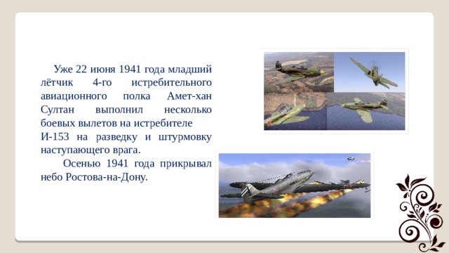  Уже 22 июня 1941 года младший лётчик 4-го истребительного авиационного полка Амет-хан Султан выполнил несколько боевых вылетов на истребителе И-153 на разведку и штурмовку наступающего врага.  Осенью 1941 года прикрывал небо Ростова-на-Дону. 