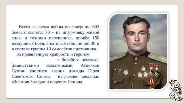  Всего за время войны он совершил 603 боевых вылета: 70 - на штурмовку живой силы и техники противника, провёл 150 воздушных боёв, в которых сбил лично 30 и в составе группы 19 самолётов противника.  За проявленную храбрость и героизм в борьбе с немецко-фашистскими захватчиками, Амет-хан Султан удостоен звания дважды Героя Советского Союза, награжден медалью «Золотая Звезда» и орденом Ленина. 