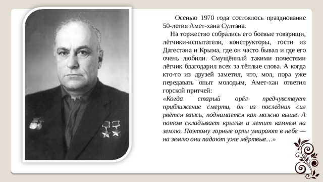  Осенью 1970 года состоялось празднование 50-летия Амет-хана Султана.  На торжество собрались его боевые товарищи, лётчики-испытатели, конструкторы, гости из Дагестана и Крыма, где он часто бывал и где его очень любили. Смущённый такими почестями лётчик благодарил всех за тёплые слова. А когда кто-то из друзей заметил, что, мол, пора уже передавать опыт молодым, Амет-хан ответил горской притчей: «Когда старый орёл предчувствует приближение смерти, он из последних сил рвётся ввысь, поднимается как можно выше. А потом складывает крылья и летит камнем на землю. Поэтому горные орлы умирают в небе — на землю они падают уже мёртвые…» 