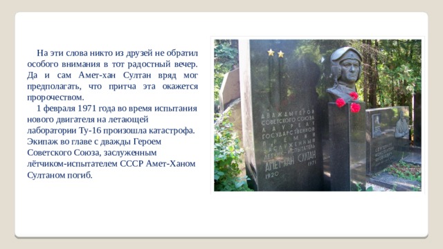  На эти слова никто из друзей не обратил особого внимания в тот радостный вечер. Да и сам Амет-хан Султан вряд мог предполагать, что притча эта окажется пророчеством.  1 февраля 1971 года во время испытания нового двигателя на летающей лаборатории Ту-16 произошла катастрофа. Экипаж во главе с дважды Героем Советского Союза, заслуженным лётчиком-испытателем СССР Амет-Ханом Султаном погиб. 