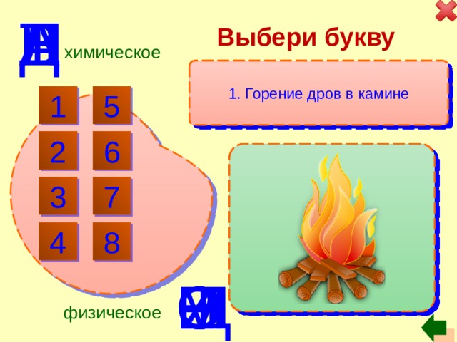 в Выбери букву л в т д е а н химическое 8. Нагревание сковородки на огне 5. Испарение воды из луж 4. Скисание красного вина 3. Растворение сахара в воде 1. Горение дров в камине 2. Приклеивание магнита к дверце холодильника 6. Коррозия водопроводных труб 7. Разложение пищи под действием желудочного сока 5 1 2 6 3 7 4 8 щ р с е и о м о физическое 