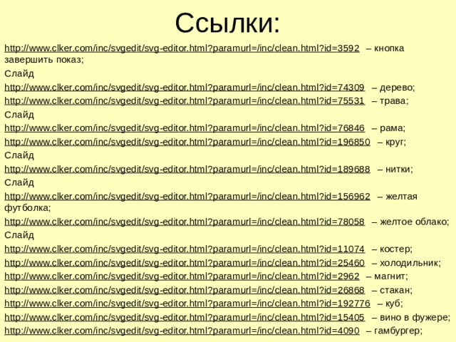 Ссылки: http://www.clker.com/inc/svgedit/svg-editor.html?paramurl=/inc/clean.html?id=3592 – кнопка завершить показ; Слайд http://www.clker.com/inc/svgedit/svg-editor.html?paramurl=/inc/clean.html?id=74309 – дерево; http://www.clker.com/inc/svgedit/svg-editor.html?paramurl=/inc/clean.html?id=75531 – трава; Слайд http://www.clker.com/inc/svgedit/svg-editor.html?paramurl=/inc/clean.html?id=76846 – рама; http://www.clker.com/inc/svgedit/svg-editor.html?paramurl=/inc/clean.html?id=196850 – круг; Слайд http://www.clker.com/inc/svgedit/svg-editor.html?paramurl=/inc/clean.html?id=189688 – нитки; Слайд http://www.clker.com/inc/svgedit/svg-editor.html?paramurl=/inc/clean.html?id=156962 – желтая футболка; http://www.clker.com/inc/svgedit/svg-editor.html?paramurl=/inc/clean.html?id=78058 – желтое облако; Слайд http://www.clker.com/inc/svgedit/svg-editor.html?paramurl=/inc/clean.html?id=11074 – костер; http://www.clker.com/inc/svgedit/svg-editor.html?paramurl=/inc/clean.html?id=25460 – холодильник; http://www.clker.com/inc/svgedit/svg-editor.html?paramurl=/inc/clean.html?id=2962 – магнит; http://www.clker.com/inc/svgedit/svg-editor.html?paramurl=/inc/clean.html?id=26868 – стакан; http://www.clker.com/inc/svgedit/svg-editor.html?paramurl=/inc/clean.html?id=192776 – куб; http://www.clker.com/inc/svgedit/svg-editor.html?paramurl=/inc/clean.html?id=15405 – вино в фужере; http://www.clker.com/inc/svgedit/svg-editor.html?paramurl=/inc/clean.html?id=4090 – гамбургер; 
