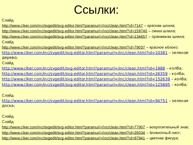 Ссылки: Слайд http://www.clker.com/inc/svgedit/svg-editor.html?paramurl=/inc/clean.html?id=7147 – красная шляпа; http://www.clker.com/inc/svgedit/svg-editor.html?paramurl=/inc/clean.html?id=159740 – синяя шляпа; http://www.clker.com/inc/svgedit/svg-editor.html?paramurl=/inc/clean.html?id=134657 – оранжевая шляпа; Слайд http://www.clker.com/inc/svgedit/svg-editor.html?paramurl=/inc/clean.html?id=79037 – красное яблоко; http://www.clker.com/inc/svgedit/svg-editor.html?paramurl=/inc/clean.html?id=10381 – зеленое дерево; Слайд http://www.clker.com/inc/svgedit/svg-editor.html?paramurl=/inc/clean.html?id=1988 – колба; http://www.clker.com/inc/svgedit/svg-editor.html?paramurl=/inc/clean.html?id=26359 – колба; http://www.clker.com/inc/svgedit/svg-editor.html?paramurl=/inc/clean.html?id=152639 – колба; http://www.clker.com/inc/svgedit/svg-editor.html?paramurl=/inc/clean.html?id=125895 – колба; Слайд http://www.clker.com/inc/svgedit/svg-editor.html?paramurl=/inc/clean.html?id=94751 – зеленая доска; Слайд Слайд http://www.clker.com/inc/svgedit/svg-editor.html?paramurl=/inc/clean.html?id=77907 – вопросительный знак; http://www.clker.com/inc/svgedit/svg-editor.html?paramurl=/inc/clean.html?id=26034 – блокнотный лист; http://www.clker.com/inc/svgedit/svg-editor.html?paramurl=/inc/clean.html?id=87941 – цветная фигура; 