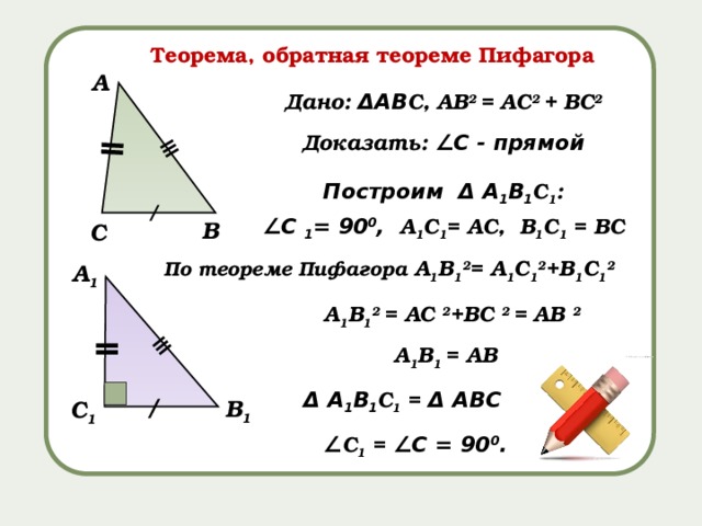 ǁ ǁ ≡ ≡ Теорема, обратная теореме Пифагора А Дано: ΔАВ С, АВ 2 = АС 2 + ВС 2 Доказать: ∠С - прямой Построим Δ А 1 В 1 С 1 : ∠ С 1 = 90 0 , А 1 С 1 = АС, В 1 С 1 = ВС / В С По теореме Пифагора А 1 В 1 2 = А 1 С 1 2 +В 1 С 1 2 А 1 А 1 В 1 2 = АС 2 +ВС 2 = АВ 2 А 1 В 1  = АВ Δ А 1 В 1 С 1 = Δ АВС / В 1 С 1 ∠ С 1 = ∠С = 90 0 . 