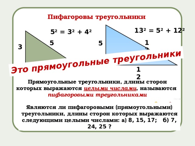Это прямоугольные треугольники Пифагоровы треугольники 13 2 = 5 2 + 12 2 5 2 = 3 2 + 4 2 13 5 5 3 4 12 Прямоугольные треугольники, длины сторон которых выражаются целыми числами , называются пифагоровыми треугольниками Являются ли пифагоровыми (прямоугольными) треугольники, длины сторон которых выражаются следующими целыми числами: а) 8, 15, 17; б) 7, 24, 25 ? 