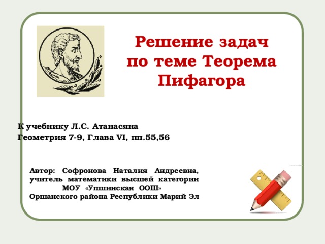 Решение задач по теме Теорема Пифагора К учебнику Л.С. Атанасяна Геометрия 7-9, Глава VI, пп.55,56 Автор: Софронова Наталия Андреевна, учитель математики высшей категории МОУ «Упшинская ООШ» Оршанского района Республики Марий Эл 