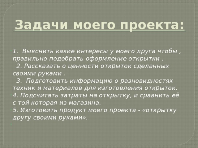 Задачи моего проекта:   1. Выяснить какие интересы у моего друга чтобы , правильно подобрать оформление открытки .  2. Рассказать о ценности открыток сделанных своими руками .  3. Подготовить информацию о разновидностях техник и материалов для изготовления открыток. 4. Подсчитать затраты на открытку, и сравнить её с той которая из магазина. 5. Изготовить продукт моего проекта - «открытку другу своими руками».       