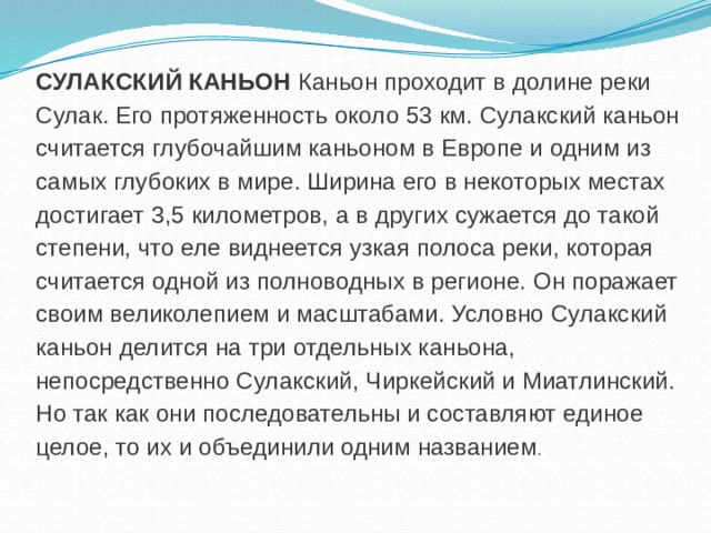 СУЛАКСКИЙ КАНЬОН Каньон проходит в долине реки Сулак. Его протяженность около 53 км. Сулакский каньон считается глубочайшим каньоном в Европе и одним из самых глубоких в мире. Ширина его в некоторых местах достигает 3,5 километров, а в других сужается до такой степени, что еле виднеется узкая полоса реки, которая считается одной из полноводных в регионе. Он поражает своим великолепием и масштабами. Условно Сулакский каньон делится на три отдельных каньона, непосредственно Сулакский, Чиркейский и Миатлинский. Но так как они последовательны и составляют единое целое, то их и объединили одним названием .   