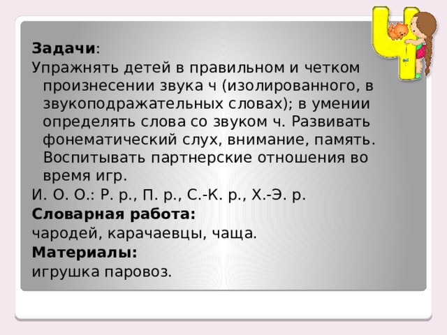 Задачи :  Упражнять детей в правильном и четком произнесении звука ч (изолированного, в звукоподражательных словах); в умении определять слова со звуком ч. Развивать фонематический слух, внимание, память. Воспитывать партнерские отношения во время игр. И. О. О.: Р. р., П. р., С.-К. р., Х.-Э. р. Словарная работа:   чародей, карачаевцы, чаща. Материалы:   игрушка паровоз. 