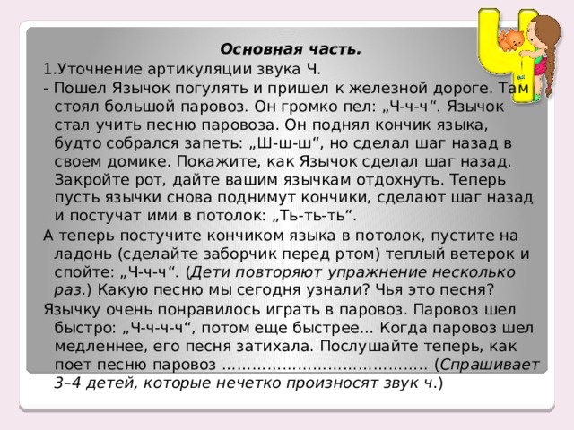 Основная часть. 1.Уточнение артикуляции звука Ч. - Пошел Язычок погулять и пришел к железной дороге. Там стоял большой паровоз. Он громко пел: „Ч-ч-ч“. Язычок стал учить песню паровоза. Он поднял кончик языка, будто собрался запеть: „Ш-ш-ш“, но сделал шаг назад в своем домике. Покажите, как Язычок сделал шаг назад. Закройте рот, дайте вашим язычкам отдохнуть. Теперь пусть язычки снова поднимут кончики, сделают шаг назад и постучат ими в потолок: „Ть-ть-ть“. А теперь постучите кончиком языка в потолок, пустите на ладонь (сделайте заборчик перед ртом) теплый ветерок и спойте: „Ч-ч-ч“. ( Дети повторяют упражнение несколько раз .) Какую песню мы сегодня узнали? Чья это песня? Язычку очень понравилось играть в паровоз. Паровоз шел быстро: „Ч-ч-ч-ч“, потом еще быстрее… Когда паровоз шел медленнее, его песня затихала. Послушайте теперь, как поет песню паровоз ………………………………….. ( Спрашивает 3–4 детей, которые нечетко произносят звук ч .) 
