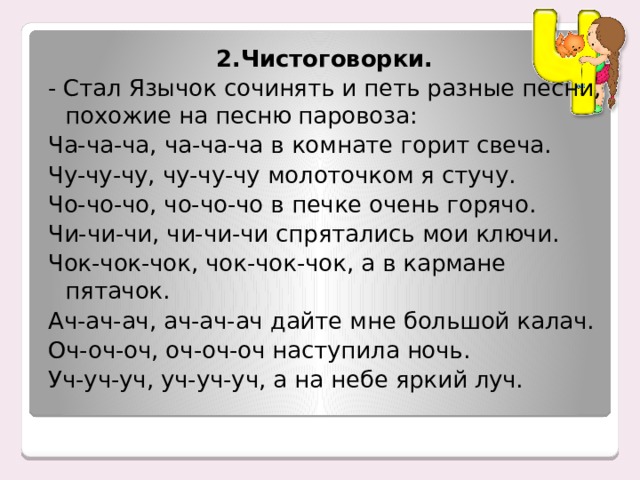 2.Чистоговорки. - Стал Язычок сочинять и петь разные песни, похожие на песню паровоза: Ча-ча-ча, ча-ча-ча в комнате горит свеча. Чу-чу-чу, чу-чу-чу молоточком я стучу. Чо-чо-чо, чо-чо-чо в печке очень горячо. Чи-чи-чи, чи-чи-чи спрятались мои ключи. Чок-чок-чок, чок-чок-чок, а в кармане пятачок. Ач-ач-ач, ач-ач-ач дайте мне большой калач. Оч-оч-оч, оч-оч-оч наступила ночь. Уч-уч-уч, уч-уч-уч, а на небе яркий луч. 