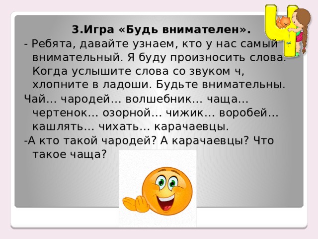 3.Игра «Будь внимателен». - Ребята, давайте узнаем, кто у нас самый внимательный. Я буду произносить слова. Когда услышите слова со звуком ч, хлопните в ладоши. Будьте внимательны. Чай… чародей… волшебник… чаща… чертенок… озорной… чижик… воробей… кашлять… чихать… карачаевцы. -А кто такой чародей? А карачаевцы? Что такое чаща? 