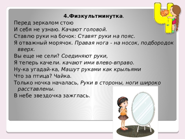 4.Физкультминутка . Перед зеркалом стою И себя не узнаю . Качают головой. Ставлю руки на бочок:  Ставят руки на пояс. Я отважный морячок.  Правая нога - на носок, подбородок вверх. Вы еще не сели?  Соединяют руки, Я теперь качели.  качают ими влево-вправо. Ну-ка угадай-ка,  Машут руками как крыльями Что за птица? Чайка. Только ночка началась,  Руки в стороны, ноги широко расставлены. В небе звездочка зажглась. 