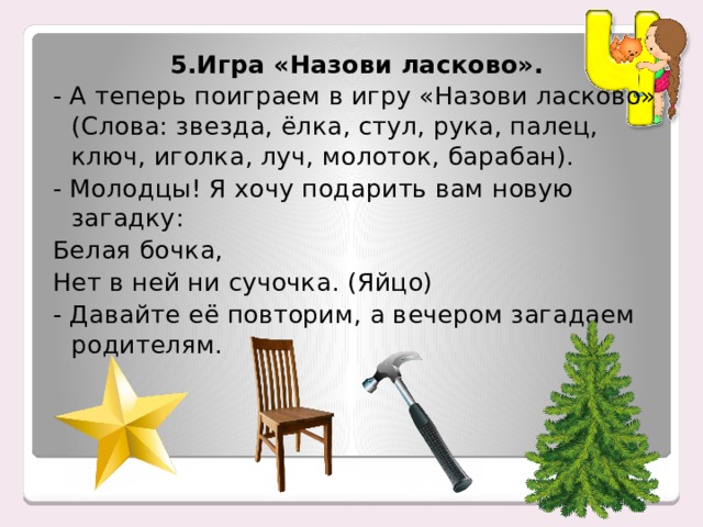 5.Игра «Назови ласково». - А теперь поиграем в игру «Назови ласково» (Слова: звезда, ёлка, стул, рука, палец, ключ, иголка, луч, молоток, барабан). - Молодцы! Я хочу подарить вам новую загадку: Белая бочка, Нет в ней ни сучочка. (Яйцо) - Давайте её повторим, а вечером загадаем родителям. 