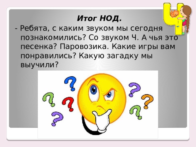 Итог НОД. - Ребята, с каким звуком мы сегодня познакомились? Со звуком Ч. А чья это песенка? Паровозика. Какие игры вам понравились? Какую загадку мы выучили? 