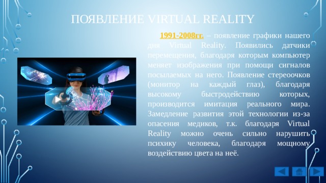 появление Virtual Reality 1991-2008гг. – появление графики нашего дня Virtual Reality. Появились датчики перемещения, благодаря которым компьютер меняет изображения при помощи сигналов посылаемых на него. Появление стереоочков (монитор на каждый глаз), благодаря высокому быстродействию которых, производится имитация реального мира. Замедление развития этой технологии из-за опасения медиков, т.к. благодаря Virtual Reality можно очень сильно нарушить психику человека, благодаря мощному воздействию цвета на неё. 