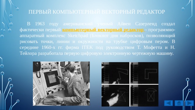 первый компьютерный векторный редактор В 1963 году американский ученый Айвен Сазерленд создал фактически первый компьютерный векторный редактор - программно-аппаратный комплекс Sketchpad (Блокнот дня набросков), позволяющий рисовать точки, линии и окружности на трубке цифровым пером. В середине 1960-х гг. фирма ITEK под руководством Т. Мофетта и Н. Тейлора разработала первую цифровую электронную чертежную машину. 