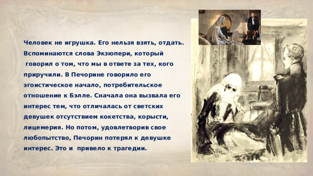 Человек не игрушка. Его нельзя взять, отдать. Вспоминаются слова Экзюпери, который  говорил о том, что мы в ответе за тех, кого приручили. В Печорине говорило его эгоистическое начало, потребительское отношение к Бэлле. Сначала она вызвала его интерес тем, что отличалась от светских девушек отсутствием кокетства, корысти, лицемерия. Но потом, удовлетворив свое любопытство, Печорин потерял к девушке интерес. Это и  привело к трагедии. 