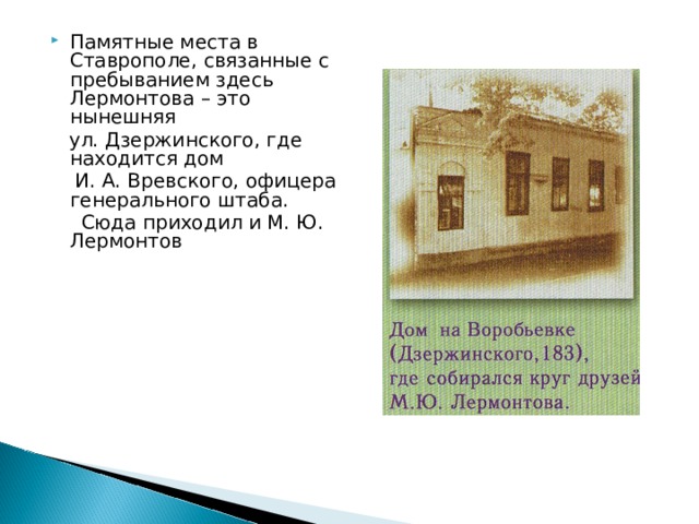 Памятные места в Ставрополе, связанные с пребыванием здесь Лермонтова – это нынешняя  ул. Дзержинского, где находится дом  И. А. Вревского, офицера генерального штаба.  Сюда приходил и М. Ю. Лермонтов 