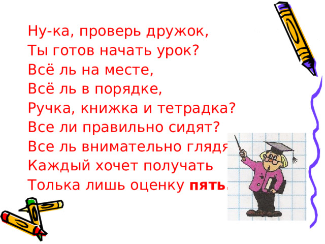 Ну-ка, проверь дружок, Ты готов начать урок? Всё ль на месте, Всё ль в порядке, Ручка, книжка и тетрадка? Все ли правильно сидят? Все ль внимательно глядят? Каждый хочет получать Толька лишь оценку пять. 