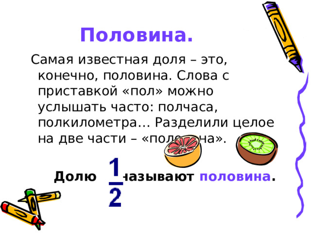 Половина.  Самая известная доля – это, конечно, половина. Слова с приставкой «пол» можно услышать часто: полчаса, полкилометра… Разделили целое на две части – «половина».   Долю называют половина .  