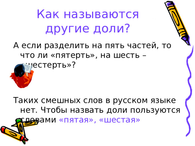 Как называются другие доли? А если разделить на пять частей, то что ли «пятерть», на шесть – «шестерть»? Таких смешных слов в русском языке нет. Чтобы назвать доли пользуются словами «пятая»,  «шестая» 