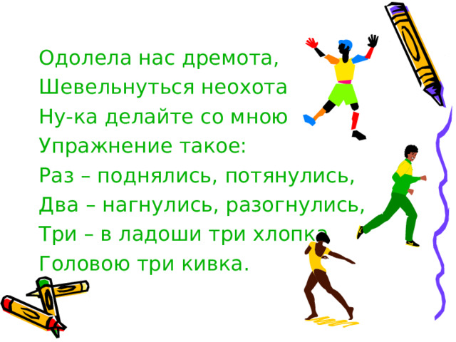 Одолела нас дремота, Шевельнуться неохота Ну-ка делайте со мною Упражнение такое: Раз – поднялись, потянулись, Два – нагнулись, разогнулись, Три – в ладоши три хлопка Головою три кивка. 