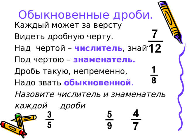 Обыкновенные дроби. Каждый может за версту Видеть дробную черту. Над чертой – числитель , знайте, Под чертою – знаменатель. Дробь такую, непременно, Надо звать обыкновенной . Назовите числитель и знаменатель каждой дроби 