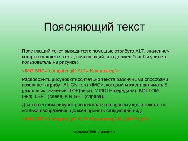 Поясняющий текст Поясняющий текст выводится с помощью атрибута ALT , значением которого является текст, поясняющий, что должен был бы увидеть пользователь на рисунке:  Расположить рисунок относительно текста различными способами позволяет атрибут ALIGN тэга  , который может принимать 5 различных значений: TOP( верх ) , MIDDLE( середина ) , BOTTOM ( низ ) , LEFT (слева) и RIGHT (справа). Для того чтобы рисунок располагался по правому краю текста, тэг вставки изображения должен принять следующий вид:  создаем Web-странички 