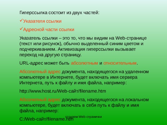Гиперссылка состоит из двух частей: Указателя ссылки Адресной части ссылки Указатель ссылки – это то, что мы видим на Web- странице (текст или рисунок), обычно выделенный синим цветом и подчеркиванием. Активизация гиперссылки вызывает переход на другую страницу. URL -адрес может быть абсолютным и относительным . Абсолютный адрес документа, находящегося на удаленном компьютере в Интернете, будет включать имя сервера Интернета, путь к файлу и имя файла, например: http://www.host.ru/Web- сайт /filename.htm Абсолютный адрес документа, находящегося на локальном компьютере, будет включать в себя путь к файлу и имя файла, например: С:/ Web- сайт /filename.htm создаем Web-странички 