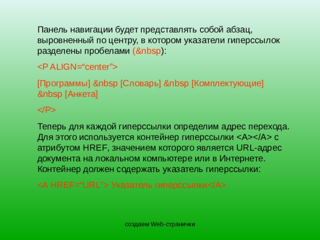 Панель навигации будет представлять собой абзац, выровненный по центру, в котором указатели гиперссылок разделены пробелами ( &nbsp ) : [ Программы ] &nbsp [ Словарь ]  &nbsp  [ Комплектующие ]  &nbsp  [ Анкета ]  Теперь для каждой гиперссылки определим адрес перехода. Для этого используется контейнер гиперссылки  с атрибутом HREF , значением которого является URL- адрес документа на локальном компьютере или в Интернете. Контейнер должен содержать указатель гиперссылки:  Указатель гиперссылки  создаем Web-странички 