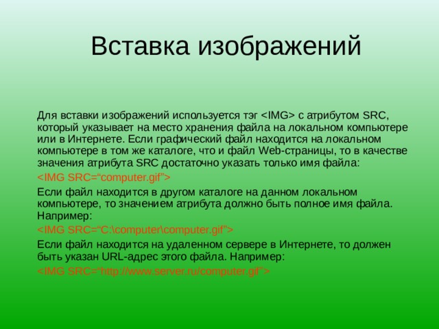 Вставка изображений Для вставки изображений используется тэг  с атрибутом SRC , который указывает на место хранения файла на локальном компьютере или в Интернете. Если графический файл находится на локальном компьютере в том же каталоге, что и файл Web- страницы, то в качестве значения атрибута SRC достаточно указать только имя файла:   Если файл находится в другом каталоге на данном локальном компьютере, то значением атрибута должно быть полное имя файла. Например:  Если файл находится на удаленном сервере в Интернете, то должен быть указан URL -адрес этого файла. Например:  