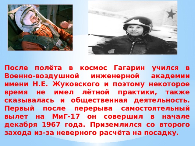 После полёта в космос Гагарин учился в Военно-воздушной инженерной академии имени Н.Е. Жуковского и поэтому некоторое время не имел лётной практики, также сказывалась и общественная деятельность. Первый после перерыва самостоятельный вылет на МиГ-17 он совершил в начале декабря 1967 года. Приземлился со второго захода из-за неверного расчёта на посадку.  