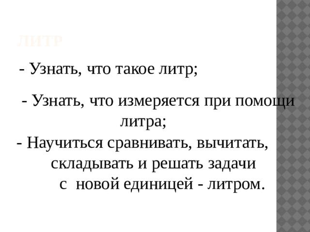 Литр - Узнать, что такое литр; - Узнать, что измеряется при помощи  литра; - Научиться сравнивать, вычитать,  складывать и решать задачи  с новой единицей - литром.
