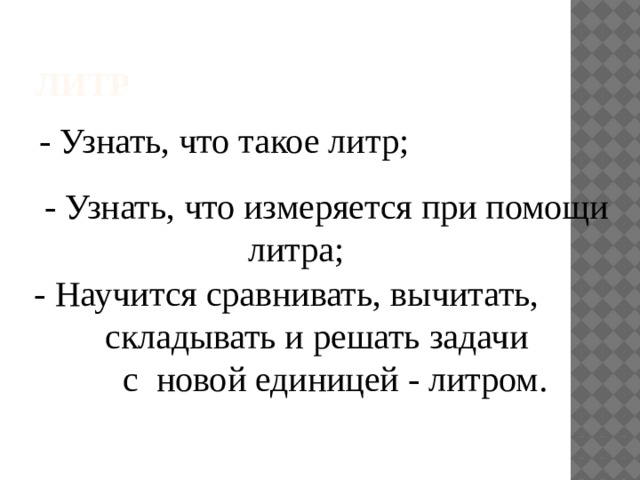 Литр - Узнать, что такое литр; - Узнать, что измеряется при помощи  литра; - Научится сравнивать, вычитать,  складывать и решать задачи  с новой единицей - литром.