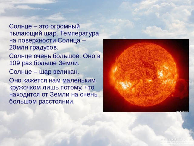 Солнце – это огромный пылающий шар. Температура на поверхности Солнца – 20млн градусов.  Солнце очень большое. Оно в 109 раз больше Земли.  Солнце – шар великан.  Оно кажется нам маленьким кружочком лишь потому, что находится от Земли на очень большом расстоянии.