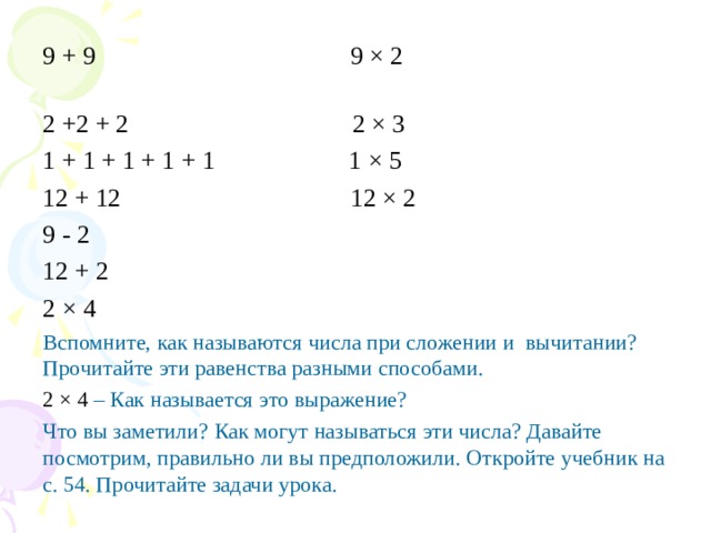 9 + 9 9 × 2 2 +2 + 2 2 × 3 1 + 1 + 1 + 1 + 1 1 × 5 12 + 12 12 × 2 9 - 2 12 + 2 2 × 4 Вспомните, как называются числа при сложении и вычитании? Прочитайте эти равенства разными способами. 2 × 4 – Как называется это выражение? Что вы заметили? Как могут называться эти числа? Давайте посмотрим, правильно ли вы предположили. Откройте учебник на с. 54. Прочитайте задачи урока. 