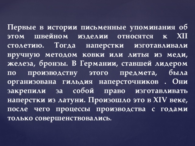 Первые в истории письменные упоминания об этом швейном изделии относятся к XII столетию. Тогда наперстки изготавливали вручную методом ковки или литья из меди, железа, бронзы. В Германии, ставшей лидером по производству этого предмета, была организована гильдия наперсточников . Они закрепили за собой право изготавливать наперстки из латуни. Произошло это в XIV веке, после чего процессы производства с годами только совершенствовались . 