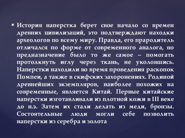 История наперстка берет свое начало со времен древних цивилизаций, это подтверждают находки археологов по всему миру. Правда, его прародитель отличался по форме от современного аналога, но предназначение было то же самое – помогать протолкнуть иглу через ткань, не уколовшись. Наперстки находили во время проведения раскопок Помпеи, а также в скифских захоронениях. Родиной древнейших экземпляров, наиболее похожих на современные, является Китай. Первые китайские наперстки изготавливали из плотной кожи в III веке до н.э. Затем их стали делать из меди, бронзы. Состоятельные люди могли себе позволить наперстки из серебра и золота 