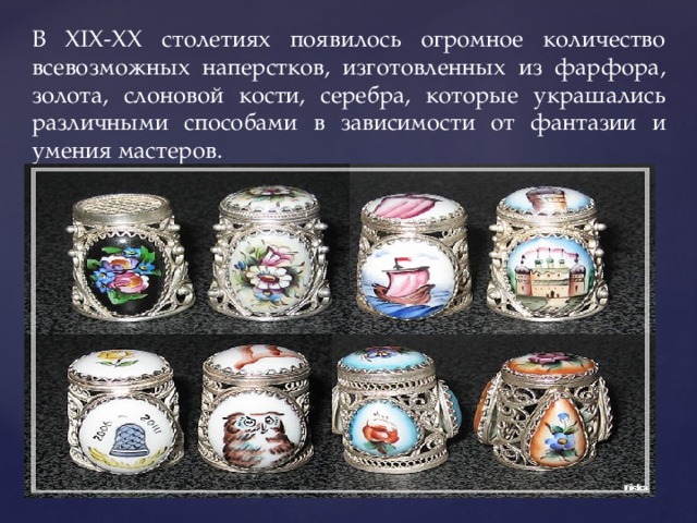В XIX-XX столетиях появилось огромное количество всевозможных наперстков, изготовленных из фарфора, золота, слоновой кости, серебра, которые украшались различными способами в зависимости от фантазии и умения мастеров. . 