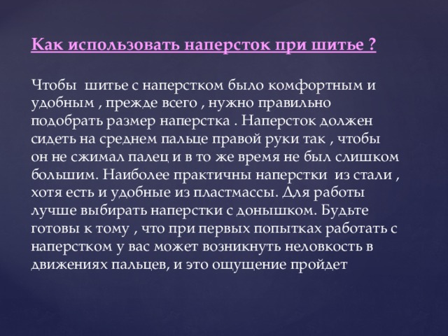 Как использовать наперсток при шитье ?  Чтобы шитье с наперстком было комфортным и удобным , прежде всего , нужно правильно подобрать размер наперстка . Наперсток должен сидеть на среднем пальце правой руки так , чтобы он не сжимал палец и в то же время не был слишком большим. Наиболее практичны наперстки из стали , хотя есть и удобные из пластмассы. Для работы лучше выбирать наперстки с донышком. Будьте готовы к тому , что при первых попытках работать с наперстком у вас может возникнуть неловкость в движениях пальцев, и это ощущение пройдет 