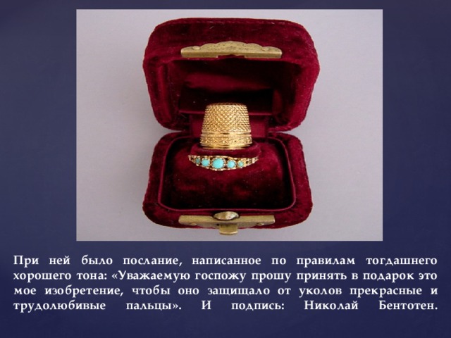 При ней было послание, написанное по правилам тогдашнего хорошего тона: «Уважаемую госпожу прошу принять в подарок это мое изобретение, чтобы оно защищало от уколов прекрасные и трудолюбивые пальцы». И подпись: Николай Бентотен.   