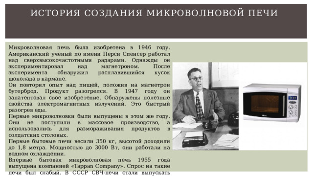 История создания микроволновой печи   Микроволновая печь была изобретена в 1946 году. Американский ученый по имени Перси Спенсер работал над сверхвысокочастотными радарами. Однажды он экспериментировал над магнетроном. После эксперимента обнаружил расплавившийся кусок шоколада в кармане. Он повторил опыт над пищей, положив на магнетрон бутерброд. Продукт разогрелся. В 1947 году он запатентовал свое изобретение. Обнаружены полезные свойства электромагнитных излучений. Это быстрый разогрев еды. Первые микроволновки были выпущены в этом же году. Они не поступили в массовое производство, а использовались для размораживания продуктов в солдатских столовых. Первые бытовые печи весили 350 кг, высотой доходили до 1,8 метра. Мощностью до 3000 Вт, они работали на водном охлаждении. Впервые бытовая микроволновая печь 1955 года выпущена компанией «Tappan Company». Спрос на такие печи был слабый. В СССР СВЧ-печи стали выпускать после 1980 года компаниями «ЗИЛ», «Электроприбор». 