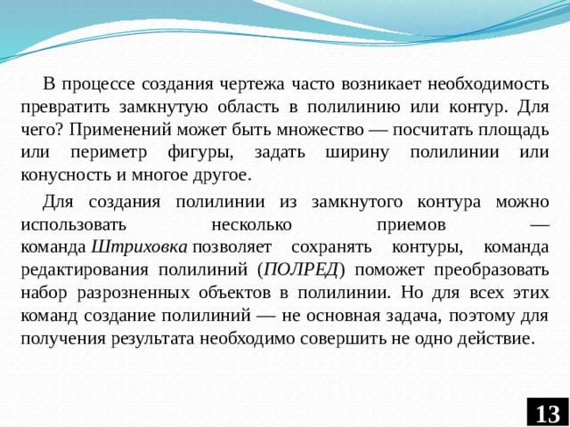 В процессе создания чертежа часто возникает необходимость превратить замкнутую область в полилинию или контур. Для чего? Применений может быть множество — посчитать площадь или периметр фигуры, задать ширину полилинии или конусность и многое другое. Для создания полилинии из замкнутого контура можно использовать несколько приемов — команда  Штриховка  позволяет сохранять контуры, команда редактирования полилиний ( ПОЛРЕД ) поможет преобразовать набор разрозненных объектов в полилинии. Но для всех этих команд создание полилиний — не основная задача, поэтому для получения результата необходимо совершить не одно действие.  