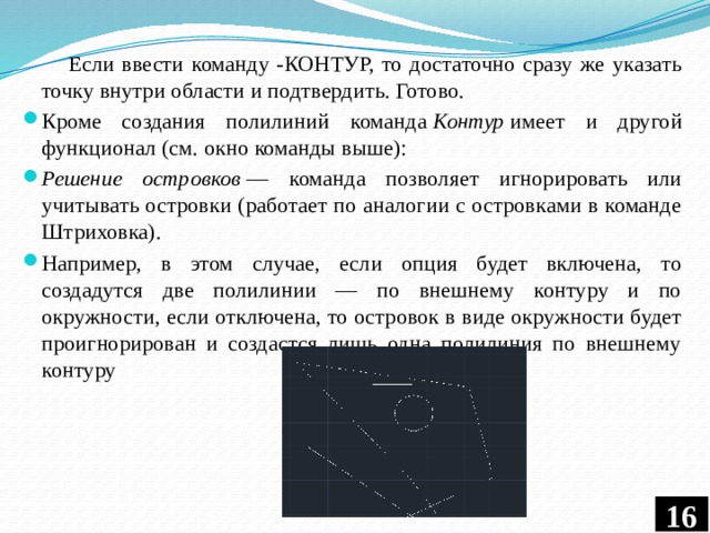  Если ввести команду -КОНТУР, то достаточно сразу же указать точку внутри области и подтвердить. Готово. Кроме создания полилиний команда  Контур  имеет и другой функционал (см. окно команды выше): Решение островков  — команда позволяет игнорировать или учитывать островки (работает по аналогии с островками в команде Штриховка). Например, в этом случае, если опция будет включена, то создадутся две полилинии — по внешнему контуру и по окружности, если отключена, то островок в виде окружности будет проигнорирован и создастся лишь одна полилиния по внешнему контуру  