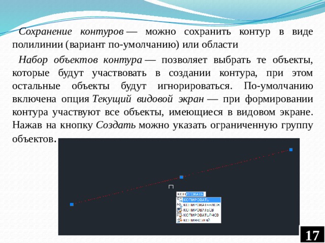 Сохранение контуров  — можно сохранить контур в виде полилинии (вариант по-умолчанию) или области Набор объектов контура  — позволяет выбрать те объекты, которые будут участвовать в создании контура, при этом остальные объекты будут игнорироваться. По-умолчанию включена опция  Текущий видовой экран  — при формировании контура участвуют все объекты, имеющиеся в видовом экране. Нажав на кнопку  Создать  можно указать ограниченную группу объектов .  