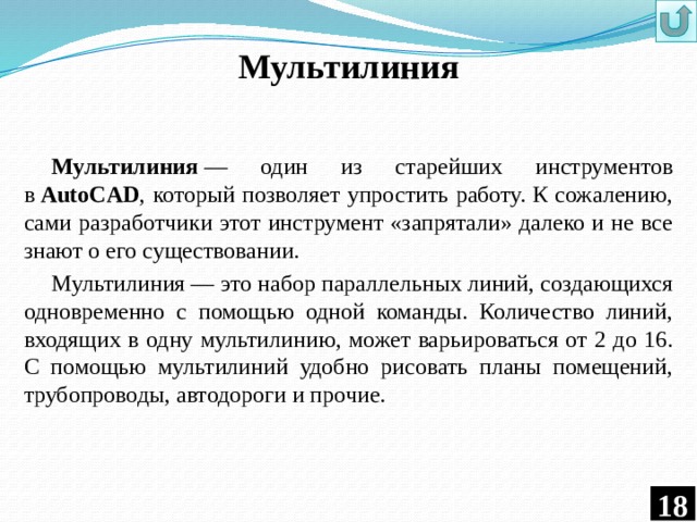 Мультилиния Мультилиния  — один из старейших инструментов в  AutoCAD , который позволяет упростить работу. К сожалению, сами разработчики этот инструмент «запрятали» далеко и не все знают о его существовании. Мультилиния — это набор параллельных линий, создающихся одновременно с помощью одной команды. Количество линий, входящих в одну мультилинию, может варьироваться от 2 до 16. С помощью мультилиний удобно рисовать планы помещений, трубопроводы, автодороги и прочие.  