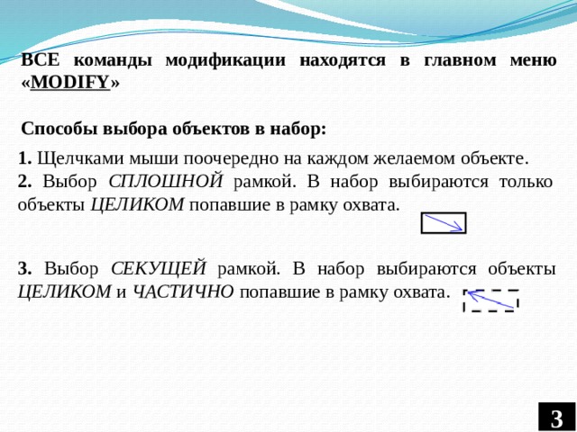 ВСЕ команды модификации находятся в главном меню « MODIFY » Способы выбора объектов в набор: 1. Щелчками мыши поочередно на каждом желаемом объекте. 2. Выбор СПЛОШНОЙ рамкой. В набор выбираются только объекты ЦЕЛИКОМ попавшие в рамку охвата. 3. Выбор СЕКУЩЕЙ рамкой. В набор выбираются объекты ЦЕЛИКОМ и ЧАСТИЧНО попавшие в рамку охвата. 